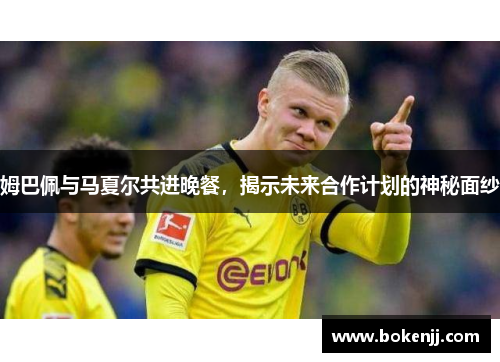 姆巴佩与马夏尔共进晚餐，揭示未来合作计划的神秘面纱
